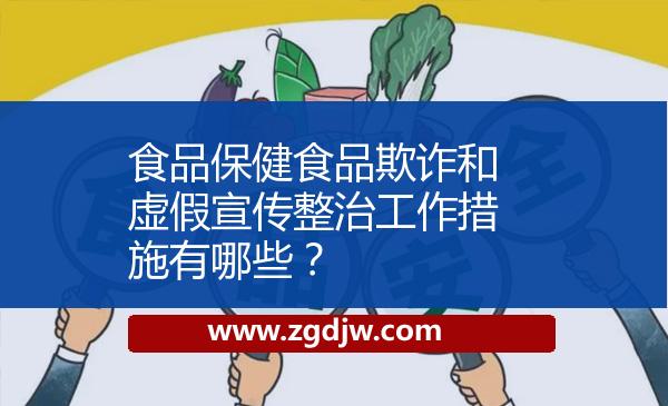 食品保健食品欺詐和虛假宣傳整治工作措施有哪些？ 