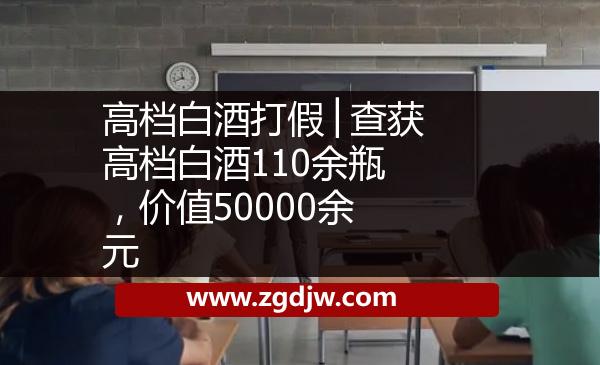 高檔白酒打假│查獲高檔白酒110余瓶，價(jià)值50000余元 