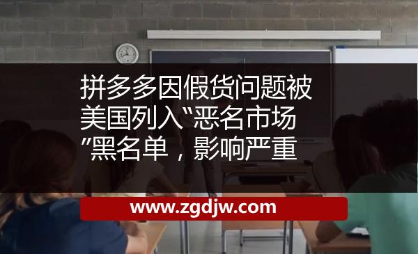 拼多多因假貨問(wèn)題被美國(guó)列入“惡名市場(chǎng)”黑名單，影響嚴(yán)重 