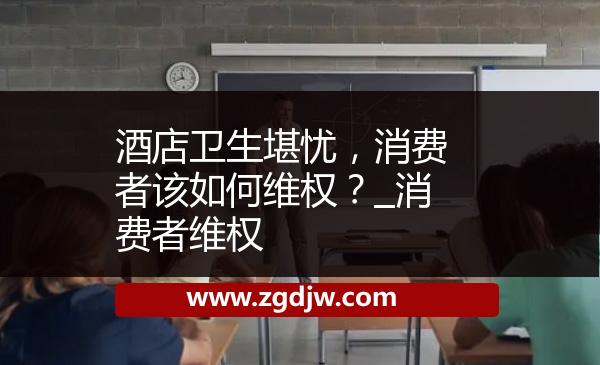 酒店衛(wèi)生堪憂，消費(fèi)者該如何維權(quán)？_消費(fèi)者維權(quán) 