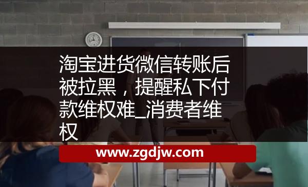 淘寶進(jìn)貨微信轉(zhuǎn)賬后被拉黑，提醒私下付款維權(quán)難_消費(fèi)者維權(quán) 