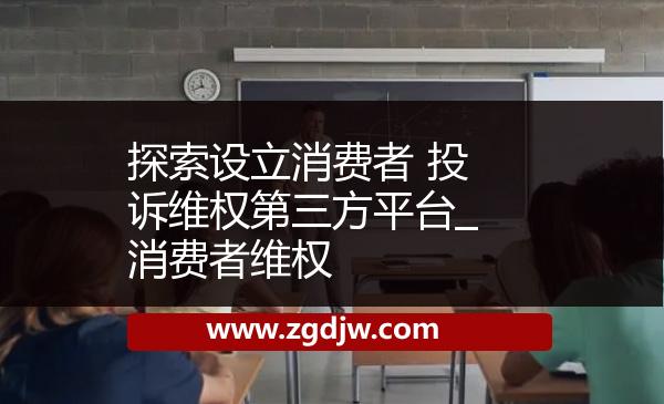 探索設(shè)立消費(fèi)者 投訴維權(quán)第三方平臺(tái)_消費(fèi)者維權(quán) 