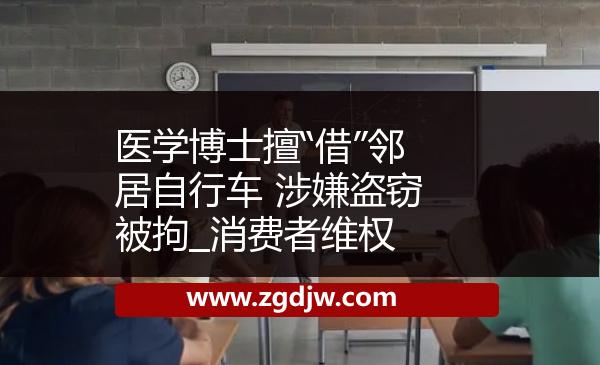 醫(yī)學(xué)博士擅“借”鄰居自行車 涉嫌盜竊被拘_消費(fèi)者維權(quán) 