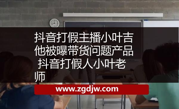 抖音打假主播小葉吉他被曝帶貨問題產品 抖音打假人小葉老師