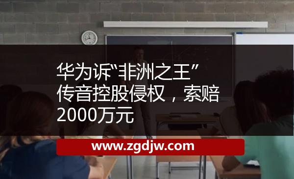 華為訴“非洲之王”傳音控股侵權(quán)，索賠2000萬元 