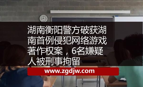 湖南衡陽警方破獲湖南首例侵犯網(wǎng)絡(luò)游戲著作權(quán)案，6名嫌疑人被刑事拘留 
