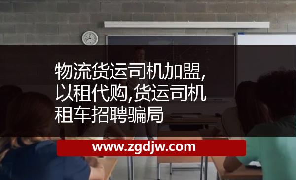 物流貨運(yùn)司機(jī)加盟,以租代購(gòu),貨運(yùn)司機(jī)租車(chē)招聘騙局 